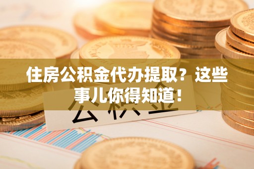 武陵源住房公积金代办提取？这些事儿你得知道！