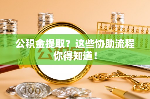 武陵源公积金提取？这些协助流程你得知道！