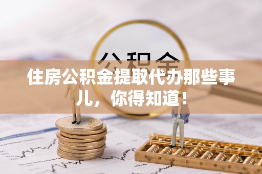 武陵源住房公积金提取代办那些事儿，你得知道！