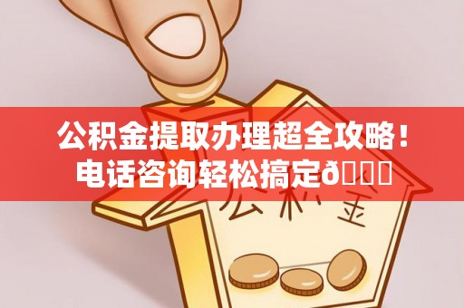武陵源公积金提取办理超全攻略！电话咨询轻松搞定😎
