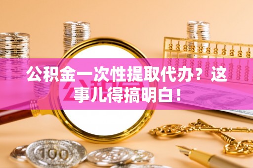 武陵源公积金一次性提取代办？这事儿得搞明白！