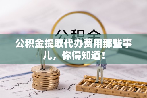 武陵源公积金提取代办费用那些事儿，你得知道！