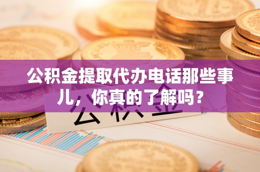 武陵源公积金提取代办电话那些事儿，你真的了解吗？