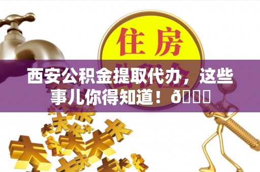 武陵源西安公积金提取代办，这些事儿你得知道！😎