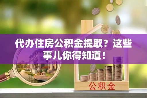 武陵源代办住房公积金提取？这些事儿你得知道！