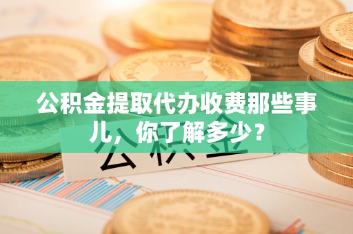 武陵源公积金提取代办收费那些事儿，你了解多少？