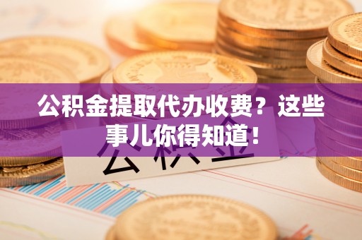 武陵源公积金提取代办收费？这些事儿你得知道！