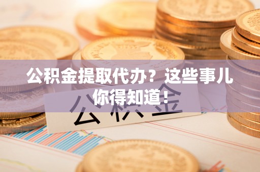 武陵源公积金提取代办？这些事儿你得知道！