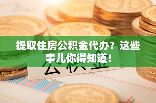 武陵源提取住房公积金代办？这些事儿你得知道！