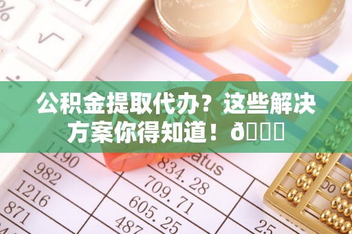 武陵源公积金提取代办？这些解决方案你得知道！😎