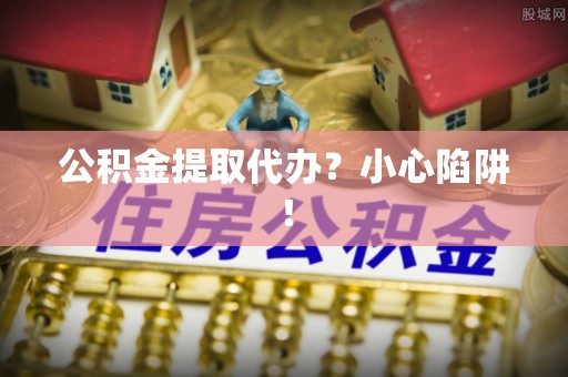 武陵源公积金提取代办？小心陷阱！