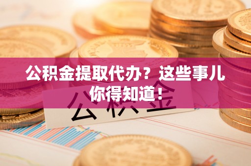 武陵源公积金提取代办？这些事儿你得知道！