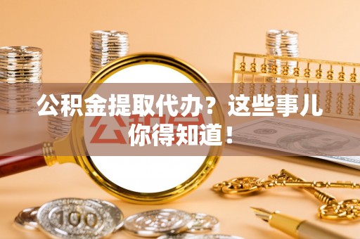 武陵源公积金提取代办？这些事儿你得知道！
