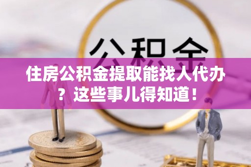 武陵源住房公积金提取能找人代办？这些事儿得知道！