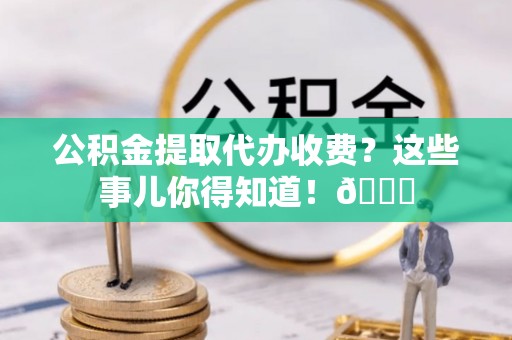 武陵源公积金提取代办收费？这些事儿你得知道！😎