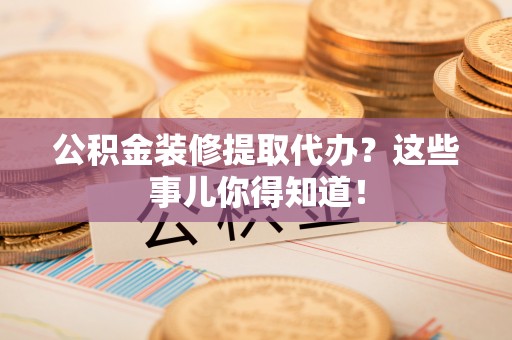 武陵源公积金装修提取代办？这些事儿你得知道！