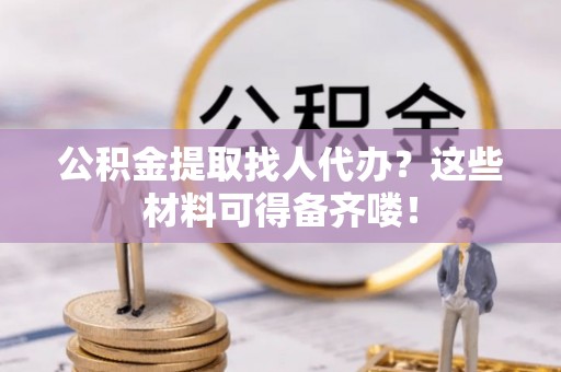武陵源公积金提取找人代办？这些材料可得备齐喽！