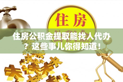 武陵源住房公积金提取能找人代办？这些事儿你得知道！