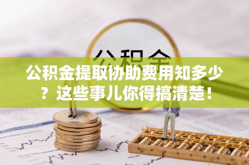 武陵源公积金提取协助费用知多少？这些事儿你得搞清楚！