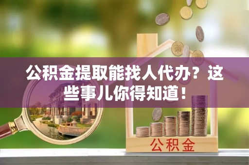 武陵源公积金提取能找人代办？这些事儿你得知道！