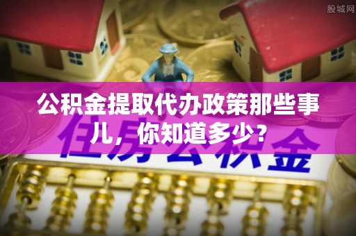 武陵源公积金提取代办政策那些事儿，你知道多少？