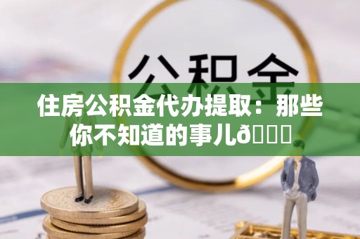 武陵源住房公积金代办提取：那些你不知道的事儿😎