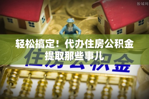 武陵源轻松搞定！代办住房公积金提取那些事儿