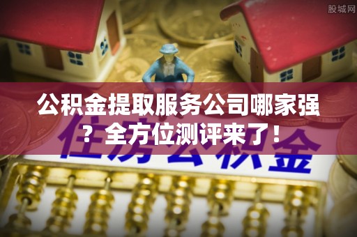 武陵源公积金提取服务公司哪家强？全方位测评来了！