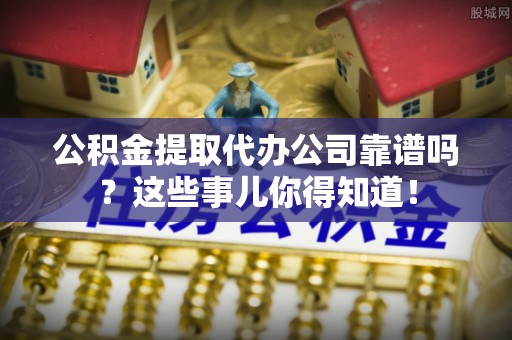 武陵源公积金提取代办公司靠谱吗？这些事儿你得知道！