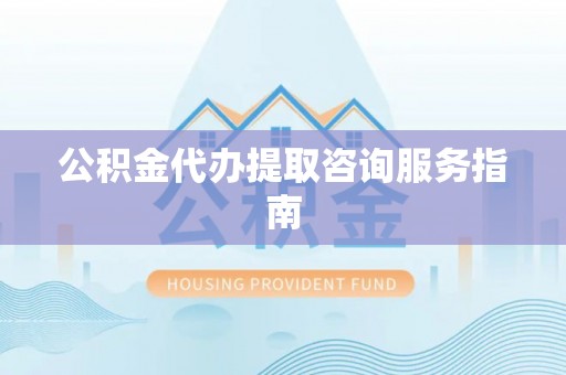 武陵源公积金代办提取咨询服务指南